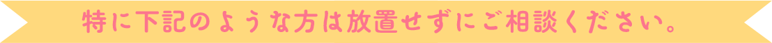 特に下記のような方は放置せずにご相談ください。